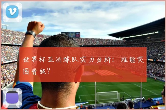 世界杯亚洲球队实力分析:谁能突围晋级?