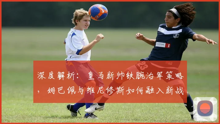 深度解析：皇马新帅铁腕治军策略，姆巴佩与维尼修斯如何融入新战术体系