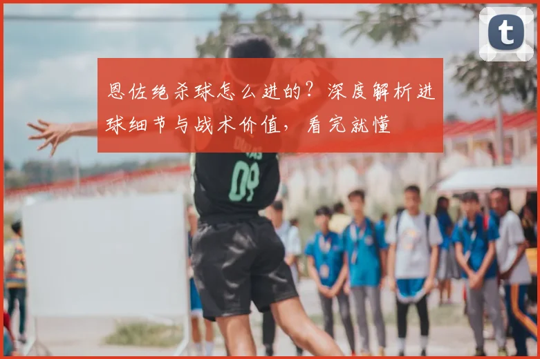 恩佐绝杀球怎么进的?深度解析进球细节与战术价值,看完就懂