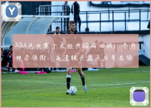 NBA总决赛十大经典瞬间回顾：乔丹绝杀领衔，高清镜头盘点历年名场面